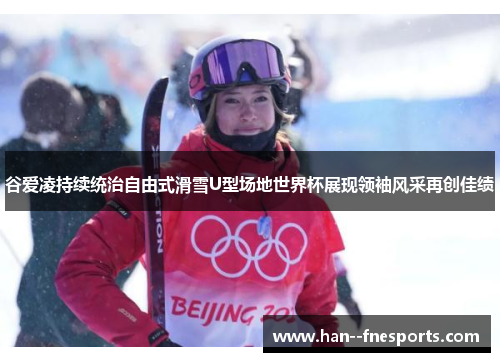 谷爱凌持续统治自由式滑雪U型场地世界杯展现领袖风采再创佳绩
