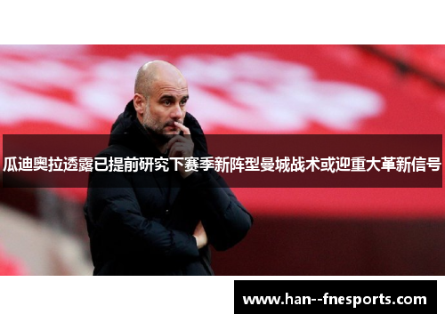 瓜迪奥拉透露已提前研究下赛季新阵型曼城战术或迎重大革新信号 瓜迪奥拉透露已提前研究下赛季新阵型曼城战术或迎重大革新信号