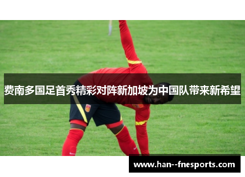 费南多国足首秀精彩对阵新加坡为中国队带来新希望 费南多国足首秀精彩对阵新加坡为中国队带来新希望