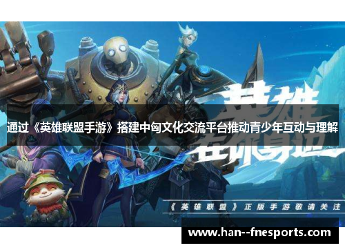 通过《英雄联盟手游》搭建中匈文化交流平台推动青少年互动与理解