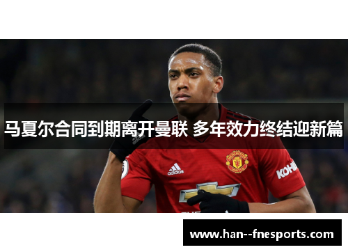马夏尔合同到期离开曼联 多年效力终结迎新篇