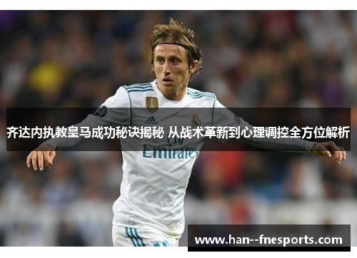 齐达内执教皇马成功秘诀揭秘 从战术革新到心理调控全方位解析